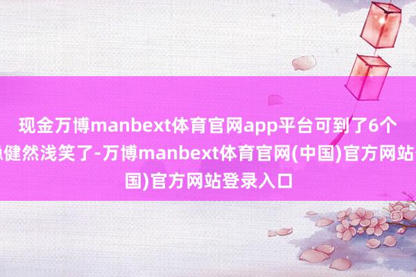 现金万博manbext体育官网app平台可到了6个月就莫稳健然浅笑了-万博manbext体育官网(中国)官方网站登录入口