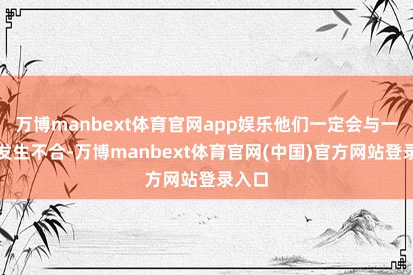 万博manbext体育官网app娱乐他们一定会与一又友发生不合-万博manbext体育官网(中国)官方网站登录入口