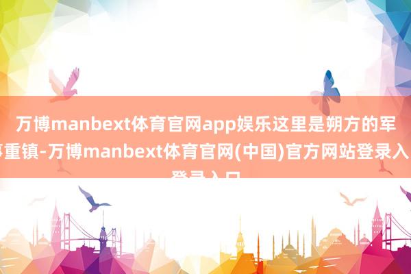 万博manbext体育官网app娱乐这里是朔方的军事重镇-万博manbext体育官网(中国)官方网站登录入口