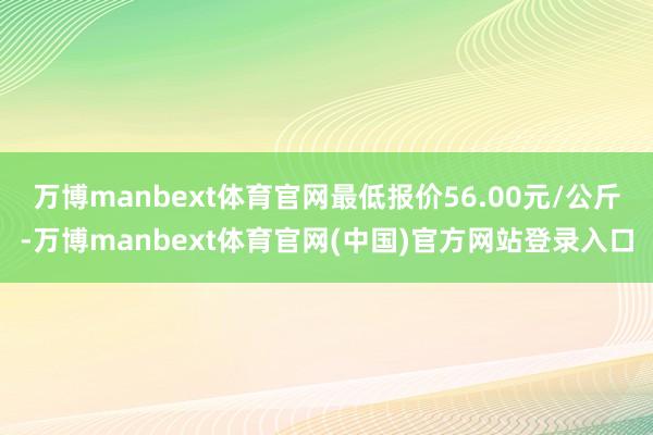 万博manbext体育官网最低报价56.00元/公斤-万博manbext体育官网(中国)官方网站登录入口