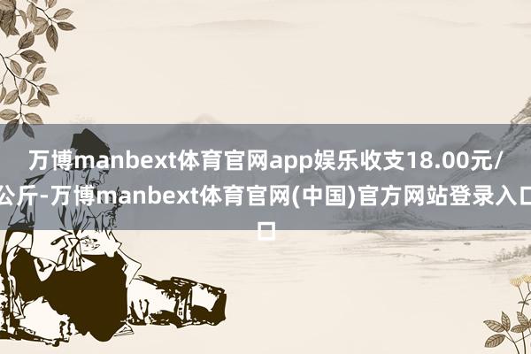 万博manbext体育官网app娱乐收支18.00元/公斤-万博manbext体育官网(中国)官方网站登录入口