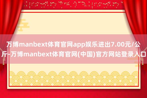 万博manbext体育官网app娱乐进出7.00元/公斤-万博manbext体育官网(中国)官方网站登录入口