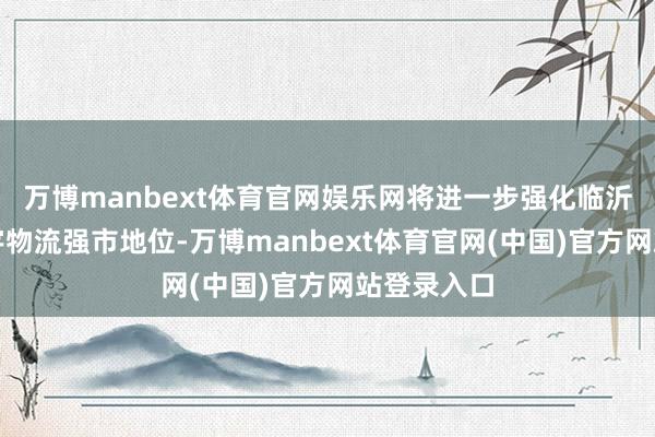 万博manbext体育官网娱乐网将进一步强化临沂市动作寰宇物流强市地位-万博manbext体育官网(中国)官方网站登录入口