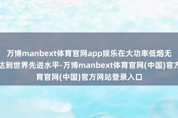 万博manbext体育官网app娱乐在大功率低烟无卤电缆诓骗上达到世界先进水平-万博manbext体育官网(中国)官方网站登录入口