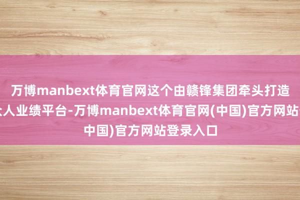 万博manbext体育官网这个由赣锋集团牵头打造的数转众人业绩平台-万博manbext体育官网(中国)官方网站登录入口