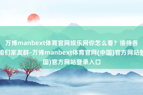 万博manbext体育官网娱乐网你怎么看？接待各人加入咱们家友群-万博manbext体育官网(中国)官方网站登录入口