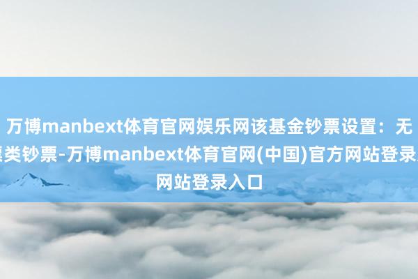 万博manbext体育官网娱乐网该基金钞票设置：无股票类钞票-万博manbext体育官网(中国)官方网站登录入口