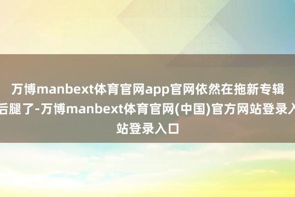 万博manbext体育官网app官网依然在拖新专辑的后腿了-万博manbext体育官网(中国)官方网站登录入口