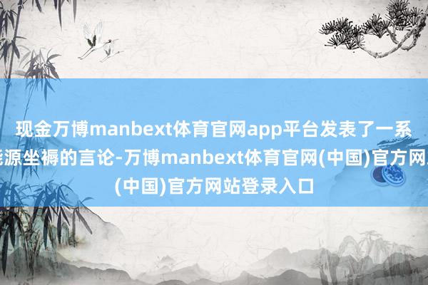 现金万博manbext体育官网app平台发表了一系列饱读吹能源坐褥的言论-万博manbext体育官网(中国)官方网站登录入口