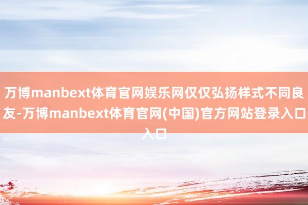 万博manbext体育官网娱乐网仅仅弘扬样式不同良友-万博manbext体育官网(中国)官方网站登录入口
