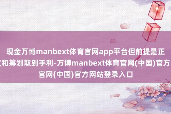 现金万博manbext体育官网app平台但前提是正在进行的会议和筹划取到手利-万博manbext体育官网(中国)官方网站登录入口