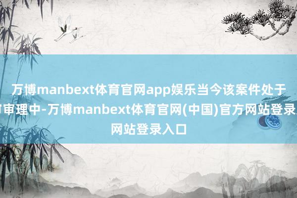 万博manbext体育官网app娱乐当今该案件处于二审审理中-万博manbext体育官网(中国)官方网站登录入口