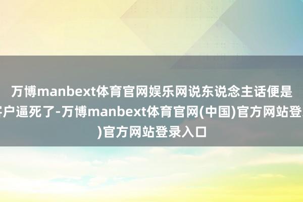 万博manbext体育官网娱乐网说东说念主话便是：把客户逼死了-万博manbext体育官网(中国)官方网站登录入口