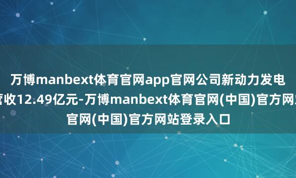 万博manbext体育官网app官网公司新动力发电业务全年营收12.49亿元-万博manbext体育官网(中国)官方网站登录入口