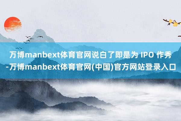 万博manbext体育官网说白了即是为 IPO 作秀-万博manbext体育官网(中国)官方网站登录入口