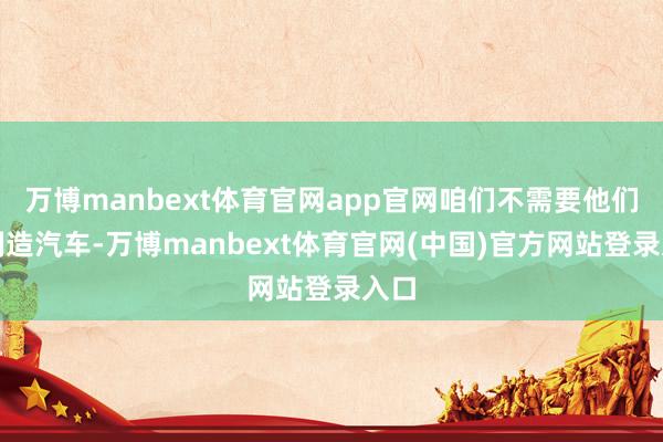 万博manbext体育官网app官网咱们不需要他们来制造汽车-万博manbext体育官网(中国)官方网站登录入口