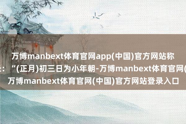 万博manbext体育官网app(中国)官方网站称为“小年朝”古文中记录：“(正月)初三日为小年朝-万博manbext体育官网(中国)官方网站登录入口
