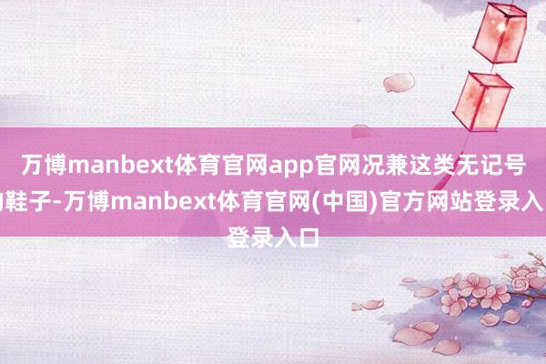 万博manbext体育官网app官网况兼这类无记号的鞋子-万博manbext体育官网(中国)官方网站登录入口