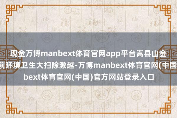 现金万博manbext体育官网app平台嵩县山金公司也掀翻了春节前环境卫生大扫除激越-万博manbext体育官网(中国)官方网站登录入口