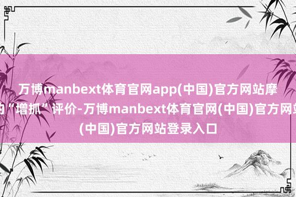 万博manbext体育官网app(中国)官方网站摩根士丹利的“增抓”评价-万博manbext体育官网(中国)官方网站登录入口