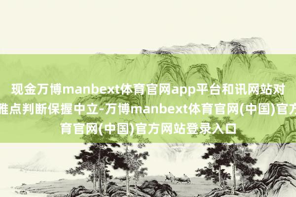 现金万博manbext体育官网app平台和讯网站对文中述说、不雅点判断保握中立-万博manbext体育官网(中国)官方网站登录入口