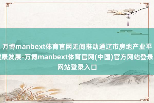 万博manbext体育官网无间推动通辽市房地产业平安健康发展-万博manbext体育官网(中国)官方网站登录入口