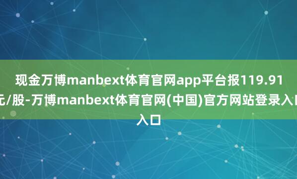现金万博manbext体育官网app平台报119.91元/股-万博manbext体育官网(中国)官方网站登录入口