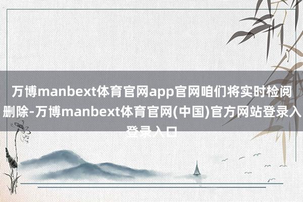 万博manbext体育官网app官网咱们将实时检阅、删除-万博manbext体育官网(中国)官方网站登录入口
