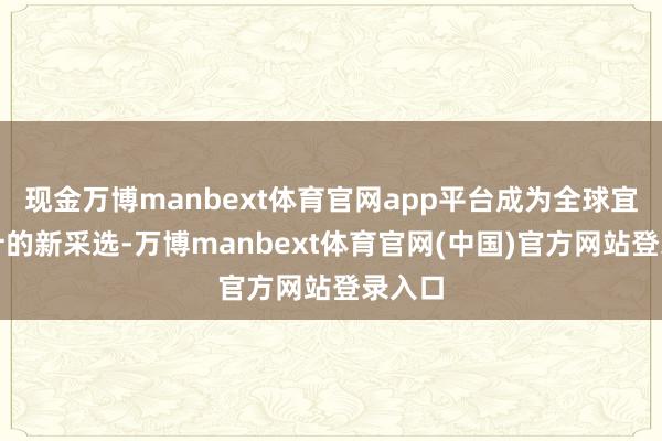 现金万博manbext体育官网app平台成为全球宜居生计的新采选-万博manbext体育官网(中国)官方网站登录入口