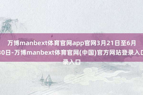 万博manbext体育官网app官网3月21日至6月30日-万博manbext体育官网(中国)官方网站登录入口