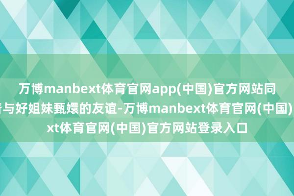 万博manbext体育官网app(中国)官方网站同期也忠心肠策划着与好姐妹甄嬛的友谊-万博manbext体育官网(中国)官方网站登录入口