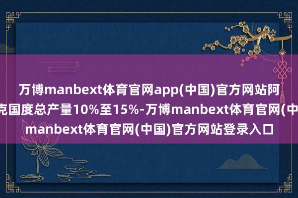 万博manbext体育官网app(中国)官方网站阿联酋石油产量占欧佩克国度总产量10%至15%-万博manbext体育官网(中国)官方网站登录入口