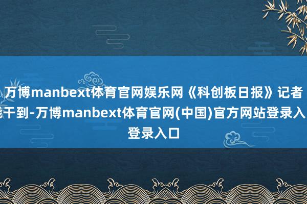 万博manbext体育官网娱乐网《科创板日报》记者能干到-万博manbext体育官网(中国)官方网站登录入口