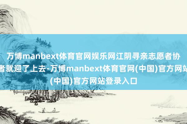 万博manbext体育官网娱乐网江阴寻亲志愿者协会的志愿者就迎了上去-万博manbext体育官网(中国)官方网站登录入口