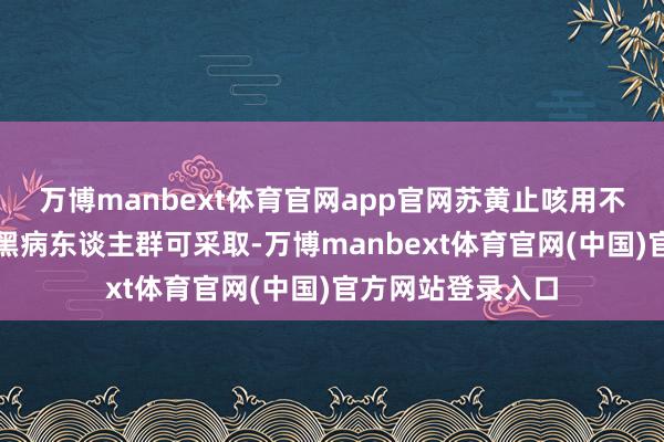 万博manbext体育官网app官网苏黄止咳用不了的高血压、腹黑病东谈主群可采取-万博manbext体育官网(中国)官方网站登录入口