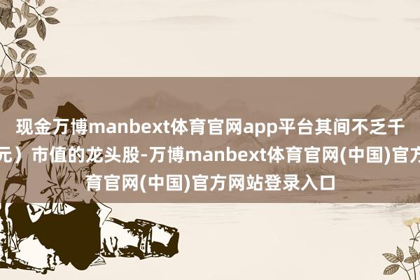 现金万博manbext体育官网app平台其间不乏千亿以致万亿（元）市值的龙头股-万博manbext体育官网(中国)官方网站登录入口