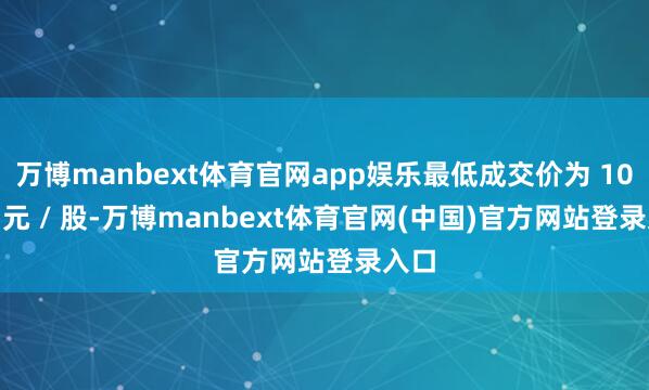 万博manbext体育官网app娱乐最低成交价为 10.66 元 / 股-万博manbext体育官网(中国)官方网站登录入口
