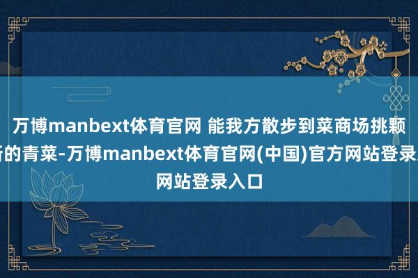 万博manbext体育官网 能我方散步到菜商场挑颗清新的青菜-万博manbext体育官网(中国)官方网站登录入口