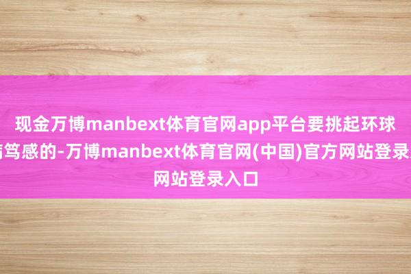现金万博manbext体育官网app平台要挑起环球的病笃感的-万博manbext体育官网(中国)官方网站登录入口