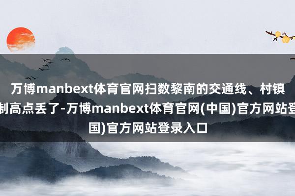 万博manbext体育官网扫数黎南的交通线、村镇！关节制高点丢了-万博manbext体育官网(中国)官方网站登录入口