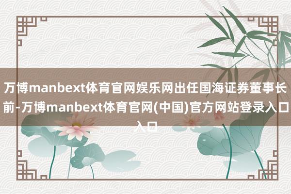 万博manbext体育官网娱乐网出任国海证券董事长前-万博manbext体育官网(中国)官方网站登录入口