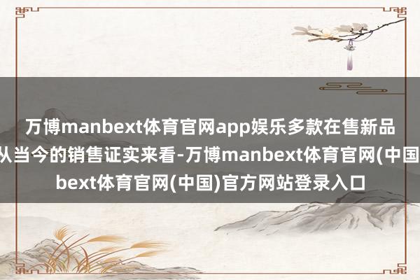 万博manbext体育官网app娱乐多款在售新品加速市集迷惑活动从当今的销售证实来看-万博manbext体育官网(中国)官方网站登录入口