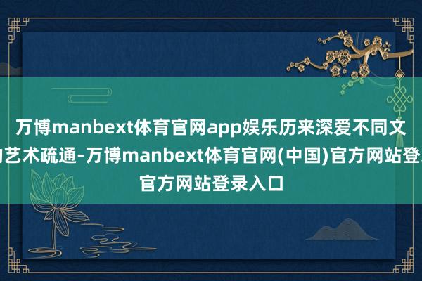 万博manbext体育官网app娱乐历来深爱不同文化间的艺术疏通-万博manbext体育官网(中国)官方网站登录入口