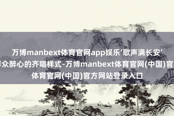 万博manbext体育官网app娱乐‘歌声满长安’以东说念主民群众醉心的齐唱样式-万博manbext体育官网(中国)官方网站登录入口