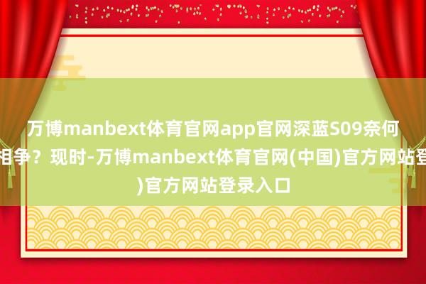 万博manbext体育官网app官网深蓝S09奈何与竞品相争？现时-万博manbext体育官网(中国)官方网站登录入口