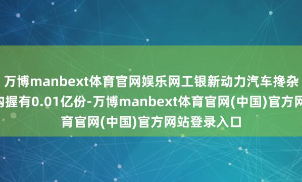 万博manbext体育官网娱乐网工银新动力汽车搀杂C的基金机构握有0.01亿份-万博manbext体育官网(中国)官方网站登录入口