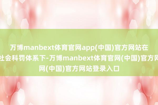 万博manbext体育官网app(中国)官方网站在阿谁严苛的社会科罚体系下-万博manbext体育官网(中国)官方网站登录入口