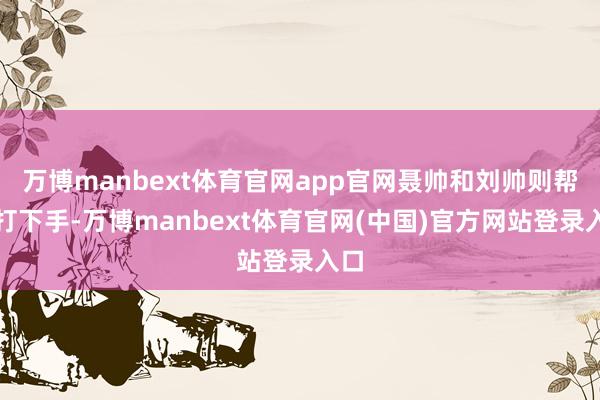 万博manbext体育官网app官网聂帅和刘帅则帮他打下手-万博manbext体育官网(中国)官方网站登录入口