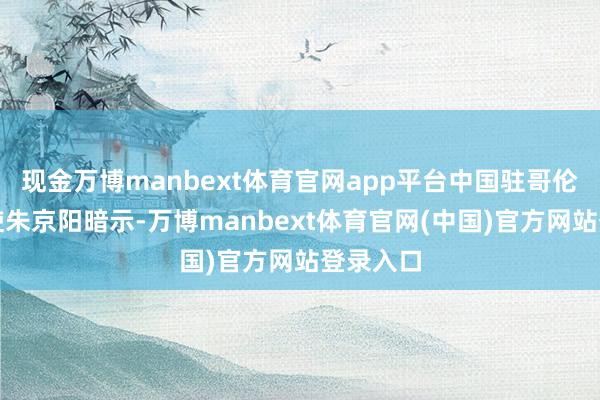 现金万博manbext体育官网app平台中国驻哥伦比亚大使朱京阳暗示-万博manbext体育官网(中国)官方网站登录入口