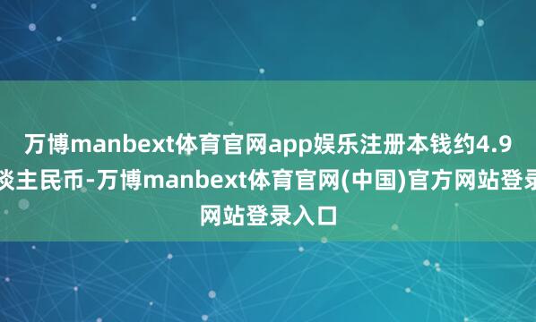万博manbext体育官网app娱乐注册本钱约4.9亿东谈主民币-万博manbext体育官网(中国)官方网站登录入口